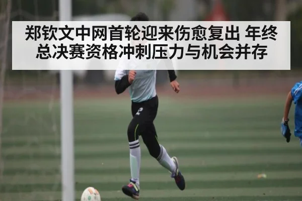 郑钦文中网首轮迎来伤愈复出 年终总决赛资格冲刺压力与机会并存