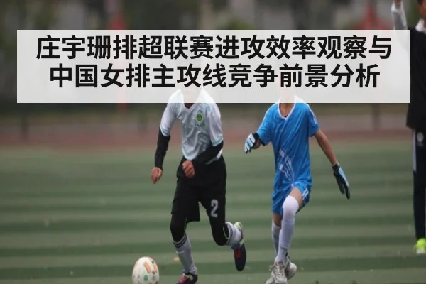 庄宇珊排超联赛进攻效率观察与中国女排主攻线竞争前景分析